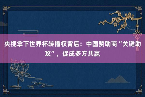 央视拿下世界杯转播权背后：中国赞助商“关键助攻”，促成多方共赢