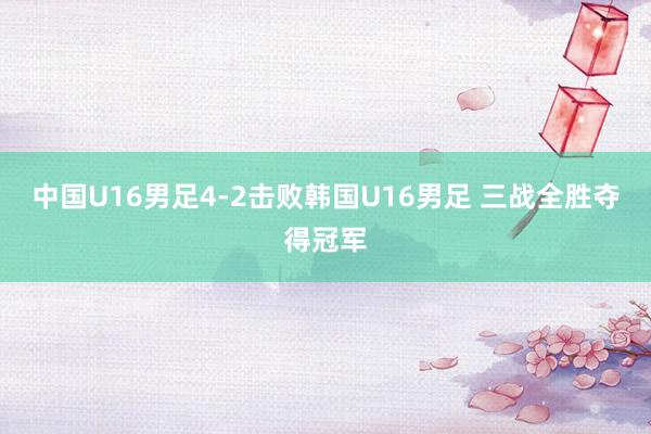 中国U16男足4-2击败韩国U16男足 三战全胜夺得冠军