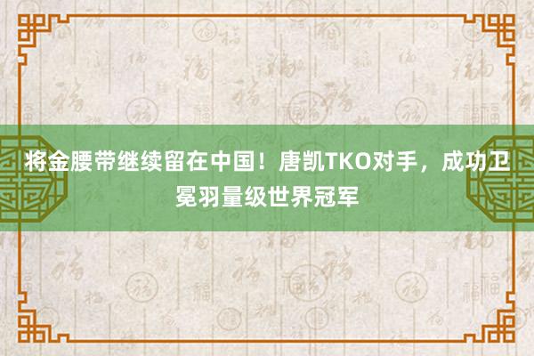 将金腰带继续留在中国！唐凯TKO对手，成功卫冕羽量级世界冠军