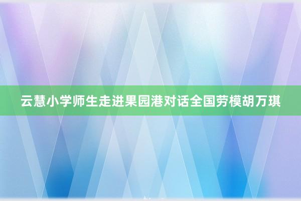 云慧小学师生走进果园港对话全国劳模胡万琪