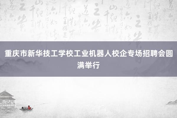 重庆市新华技工学校工业机器人校企专场招聘会圆满举行