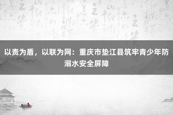 以责为盾，以联为网：重庆市垫江县筑牢青少年防溺水安全屏障
