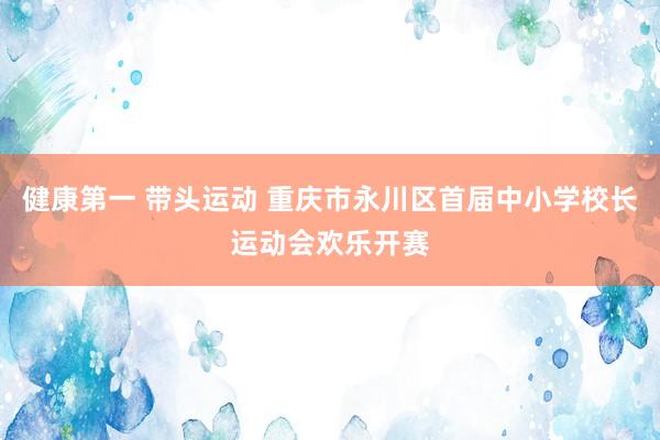 健康第一 带头运动 重庆市永川区首届中小学校长运动会欢乐开赛